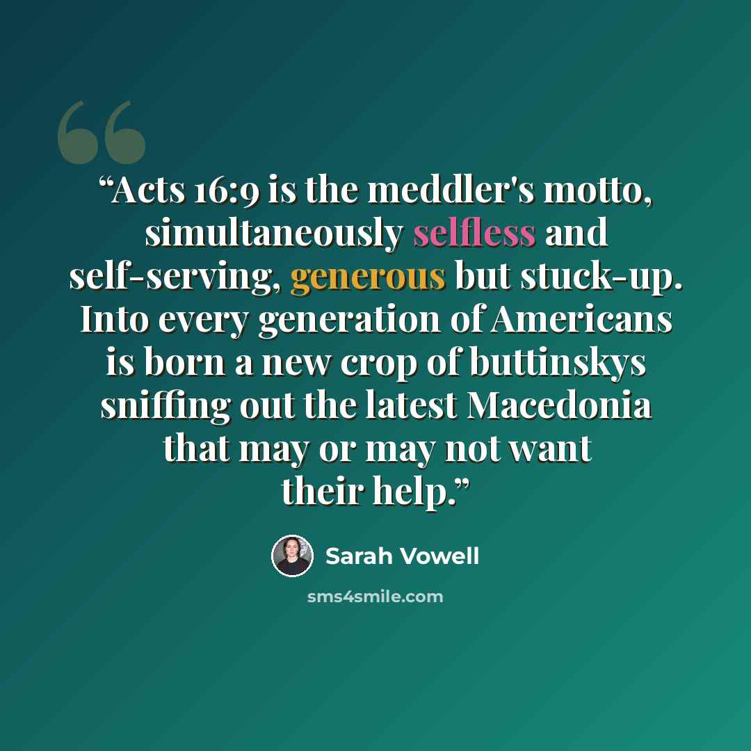 “Acts 16:9 is the meddler's motto, simultaneously selfless and self-serving, generous but stuck-up. Into every generation of Americans is born a new crop of buttinskys sniffing out the latest Macedonia that may or may not want their help.” quote by Sarah Vowell