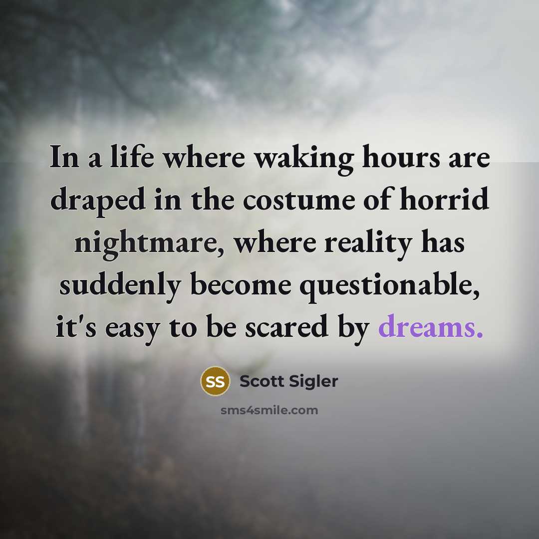 “In a life where waking hours are draped in the costume of horrid nightmare, where reality has suddenly become questionable, it's easy to be scared by dreams.” quote by Scott Sigler