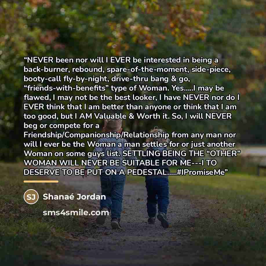 “NEVER been nor will I EVER be interested in being a back-burner, rebound, spare-of-the-moment, side-piece, booty-call fly-by-night, drive-thru bang & go, “friends-with-benefits” type of Woman. Yes…..I may be flawed, I may not be the best looker, I have NEVER nor do I EVER think that I am better…” quote by Shanaé Jordan