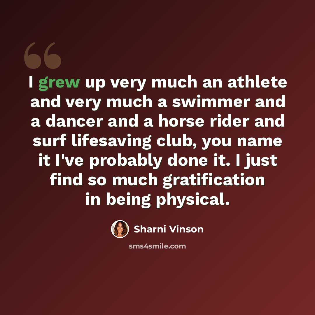 “I grew up very much an athlete and very much a swimmer and a dancer and a horse rider and surf lifesaving club, you name it I've probably done it. I just find so much gratification in being physical.” quote by Sharni Vinson