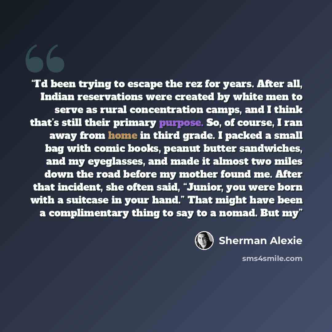 “I’d been trying to escape the rez for years. After all, Indian reservations were created by white men to serve as rural concentration camps, and I think that’s still their primary purpose. So, of course, I ran away from home in third grade. I packed a small bag with comic books, peanut butter…” quote by Sherman Alexie