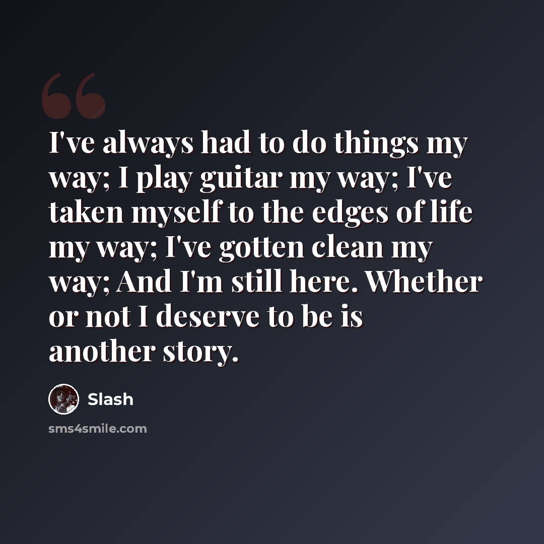 “I've always had to do things my way; I play guitar my way; I've taken myself to the edges of life my way; I've gotten clean my way; And I'm still here. Whether or not I deserve to be is another story.” quote by Slash