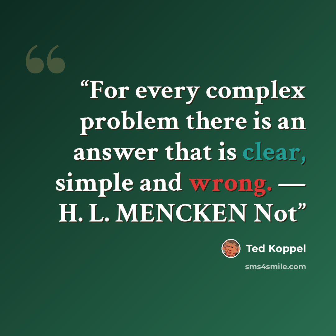 “For every complex problem there is an answer that is clear, simple and wrong. — H. L. MENCKEN Not” quote by Ted Koppel