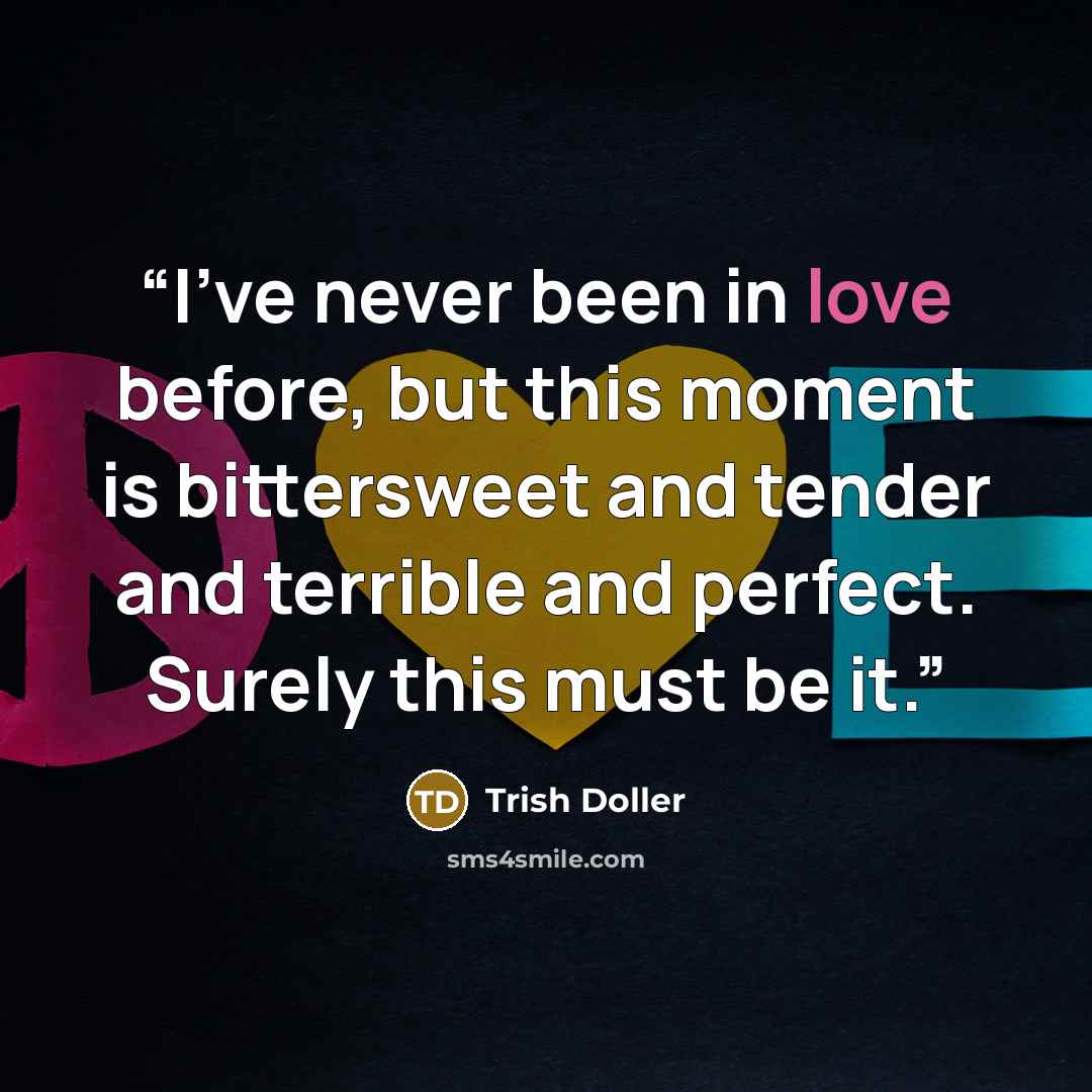 “I've never been in love before, but this moment is bittersweet and tender and terrible and perfect. Surely this must be it.” quote by Trish Doller