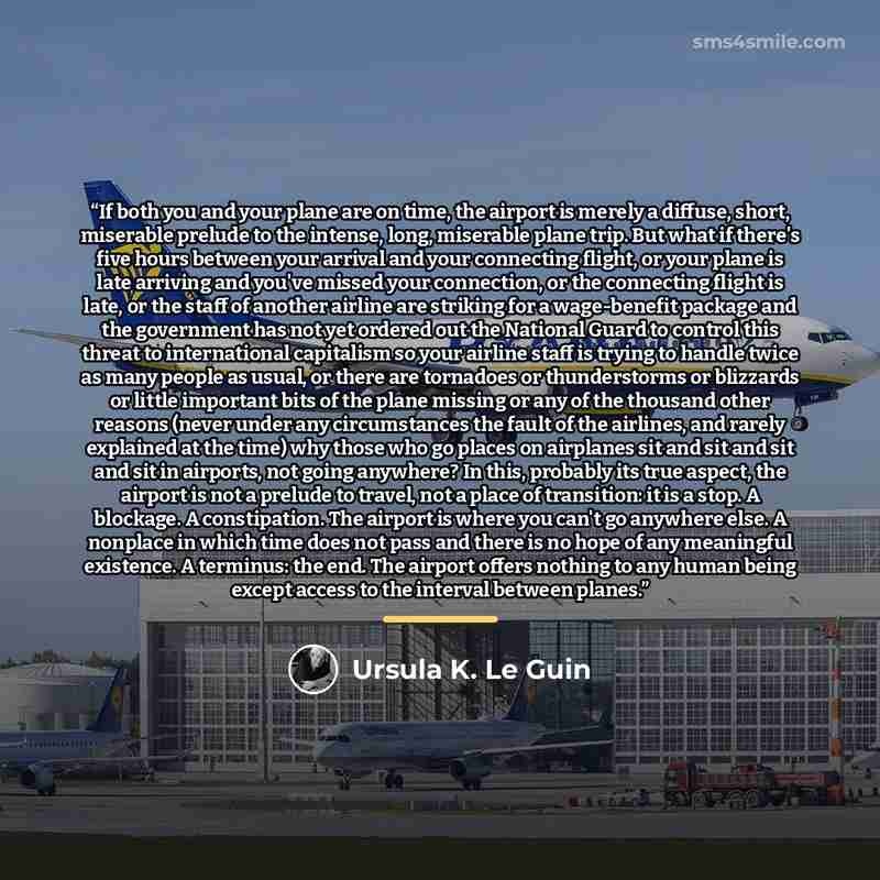“If both you and your plane are on time, the airport is merely a diffuse, short, miserable prelude to the intense, long, miserable plane trip. But what if there's five hours between your arrival and your connecting flight, or your plane is late arriving and you've missed your connection, or the…” quote by Ursula K. Le Guin