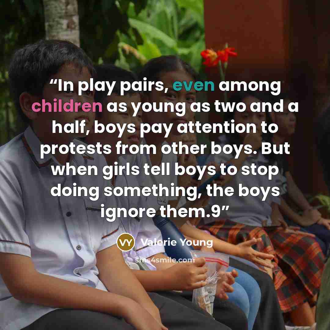 “In play pairs, even among children as young as two and a half, boys pay attention to protests from other boys. But when girls tell boys to stop doing something, the boys ignore them.9” quote by Valerie Young