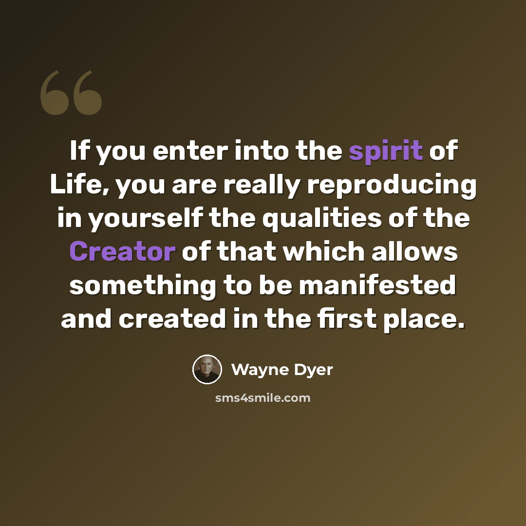 “If you enter into the spirit of Life, you are really reproducing in yourself the qualities of the Creator of that which allows something to be manifested and created in the first place.” quote by Wayne Dyer
