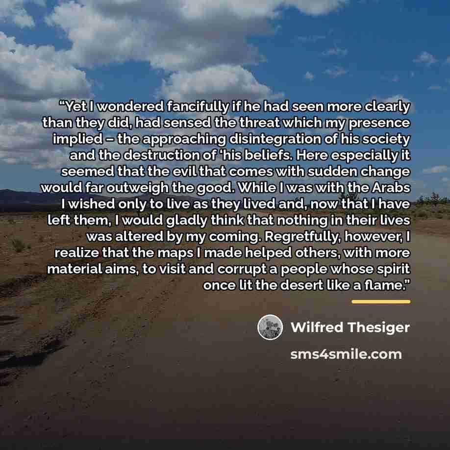 “Yet I wondered fancifully if he had seen more clearly than they did, had sensed the threat which my presence implied – the approaching disintegration of his society and the destruction of ‘his beliefs. Here especially it seemed that the evil that comes with sudden change would far outweigh the…” quote by wilfred thesiger