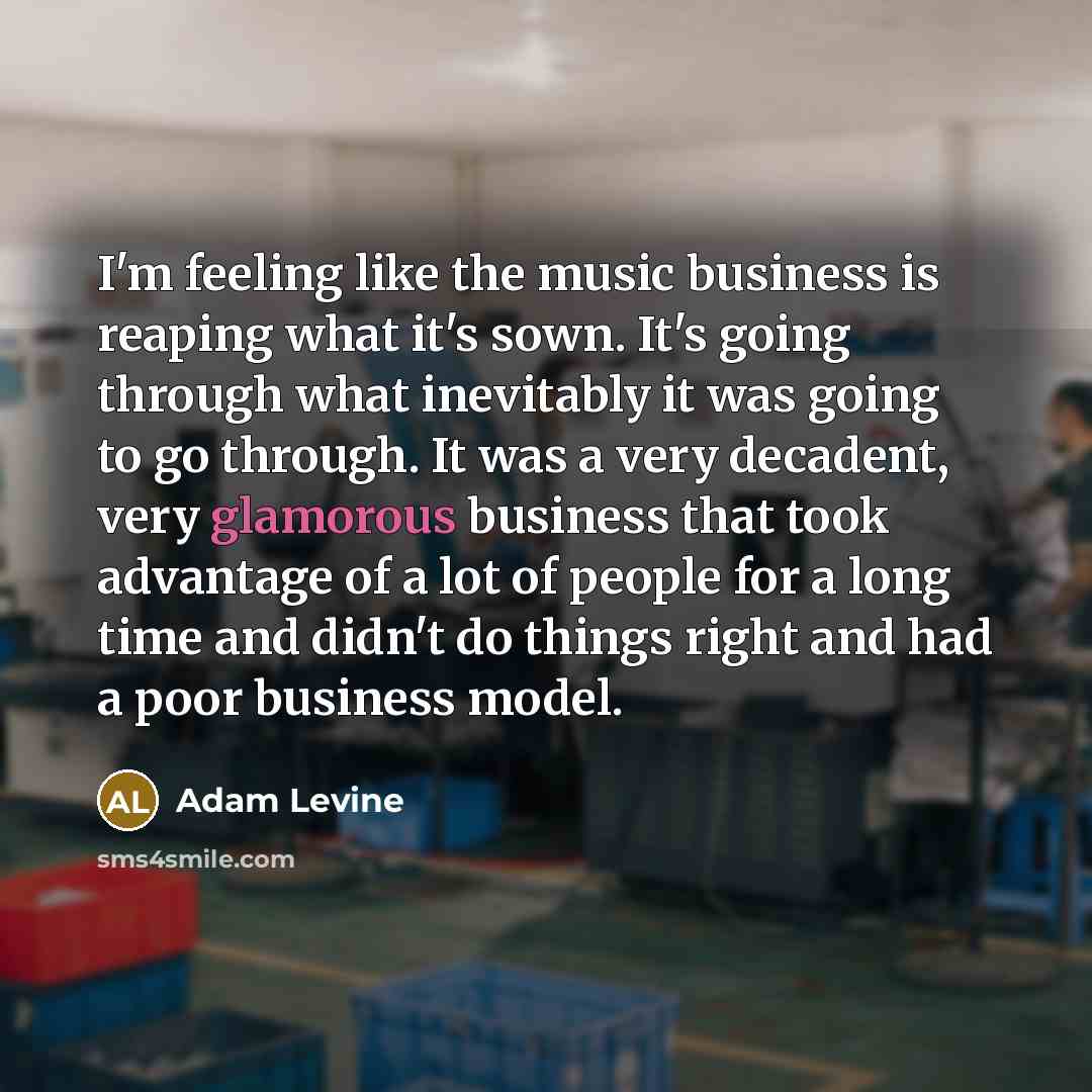 “I'm feeling like the music business is reaping what it's sown. It's going through what inevitably it was going to go through. It was a very decadent, very glamorous business that took advantage of a lot of people for a long time and didn't do things right and had a poor business model.” quote by Adam Levine