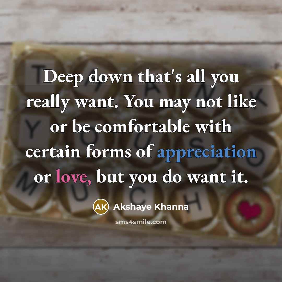 “Deep down that's all you really want. You may not like or be comfortable with certain forms of appreciation or love, but you do want it.” quote by Akshaye Khanna