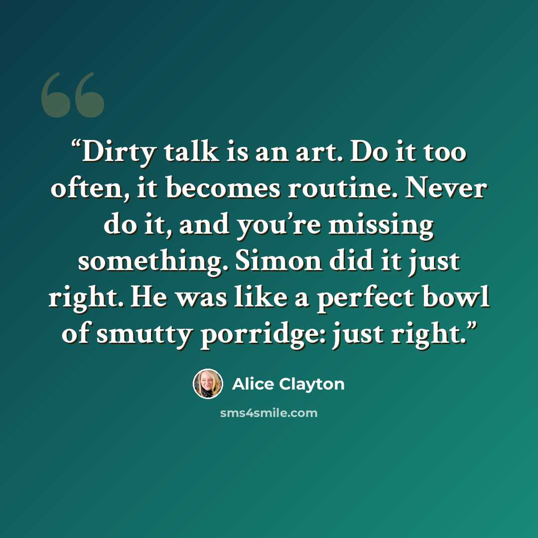 “Dirty talk is an art. Do it too often, it becomes routine. Never do it, and you’re missing something. Simon did it just right. He was like a perfect bowl of smutty porridge: just right.” quote by Alice Clayton