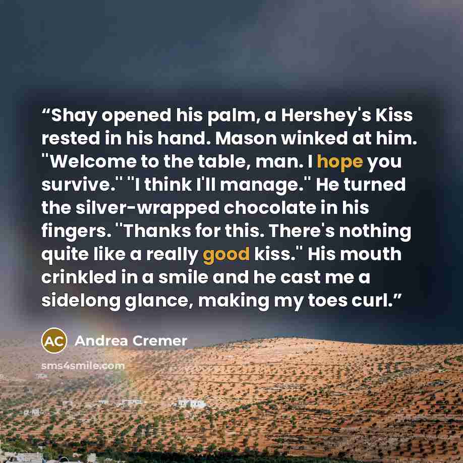“Shay opened his palm, a Hershey's Kiss rested in his hand. Mason winked at him. ''Welcome to the table, man. I hope you survive.'' ''I think I'll manage.'' He turned the silver-wrapped chocolate in his fingers. ''Thanks for this. There's nothing quite like a really good kiss.'' His mouth crinkled…” quote by Andrea Cremer