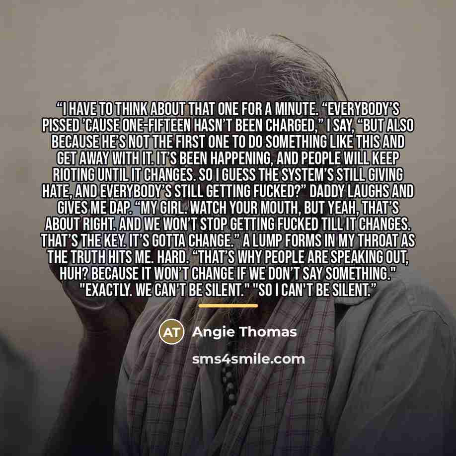“I have to think about that one for a minute. “Everybody’s pissed ’cause One-Fifteen hasn’t been charged,” I say, “but also because he’s not the first one to do something like this and get away with it. It’s been happening, and people will keep rioting until it changes. So I guess the system’s…” quote by Angie Thomas