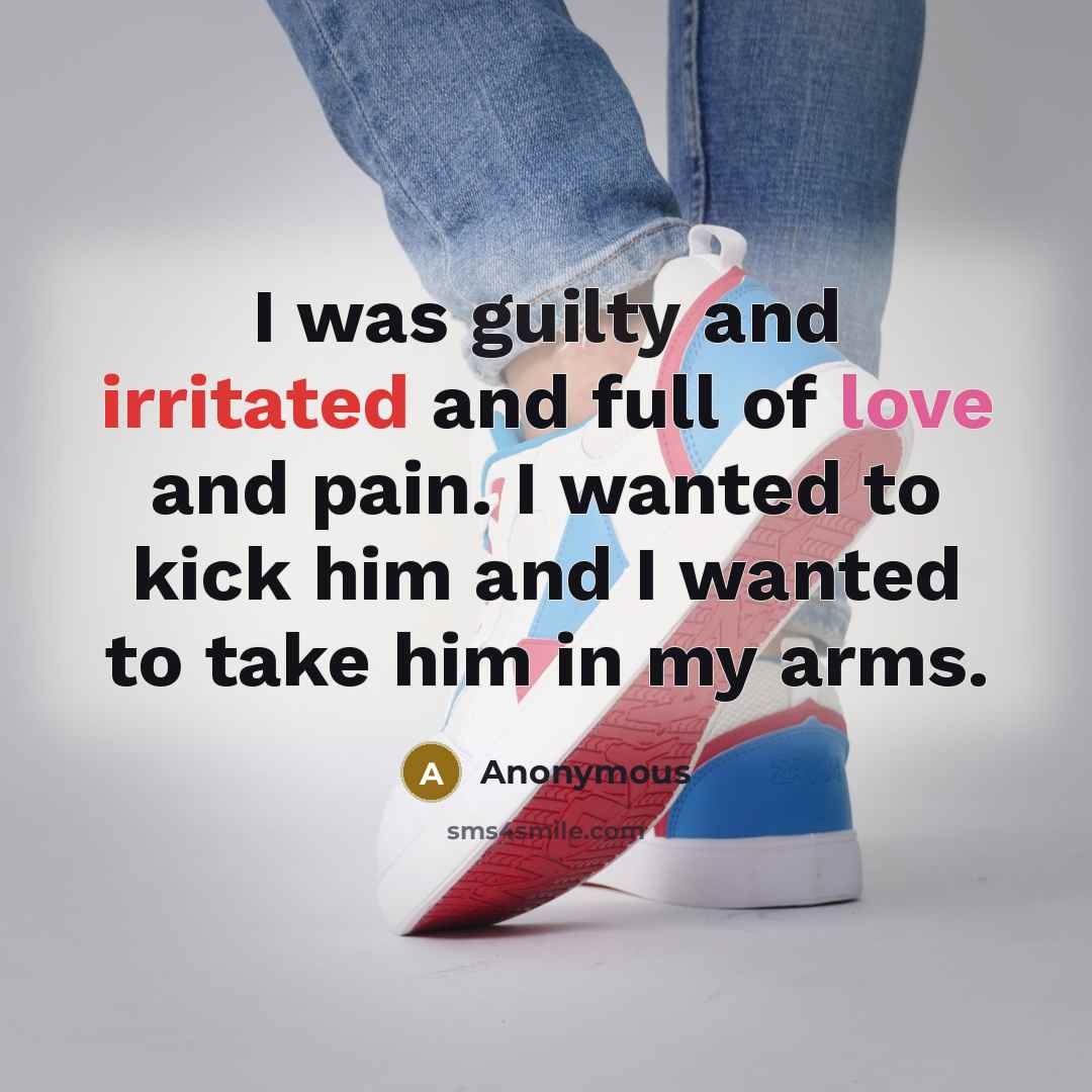 “I was guilty and irritated and full of love and pain. I wanted to kick him and I wanted to take him in my arms.” quote by Anonymous