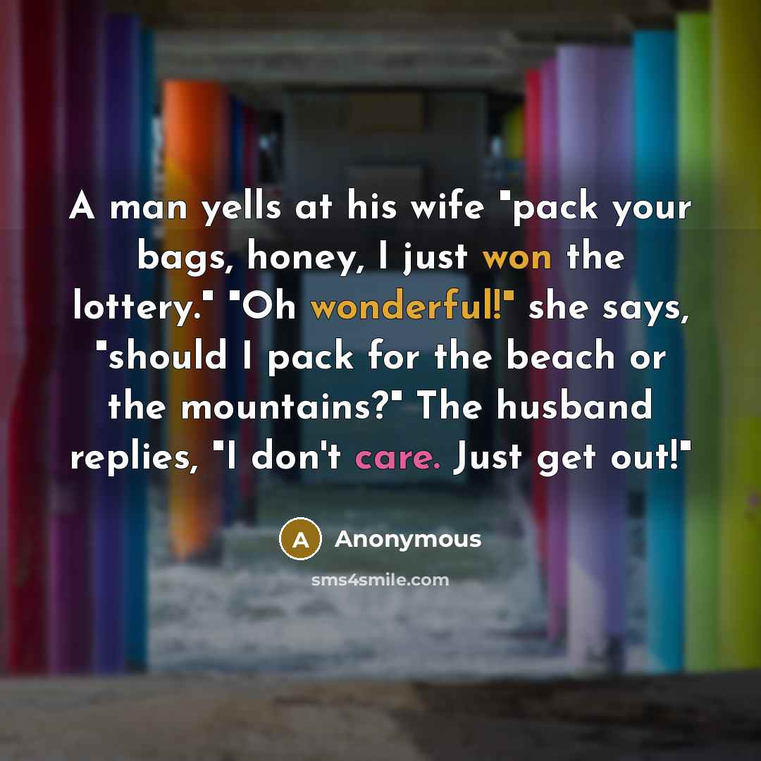 “A man yells at his wife "pack your bags, honey, I just won the lottery." "Oh wonderful!" she says, "should I pack for the beach or the mountains?" The husband replies, "I don't care. Just get out!"” quote by Anonymous