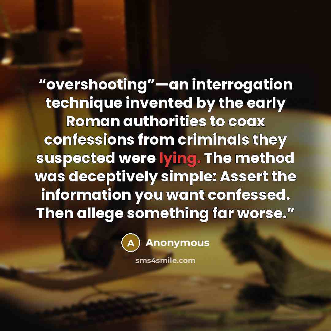 “overshooting”—an interrogation technique invented by the early Roman authorities to coax confessions from criminals they suspected were lying. The method was deceptively simple: Assert the information you want confessed. Then allege something far worse.” quote by Anonymous