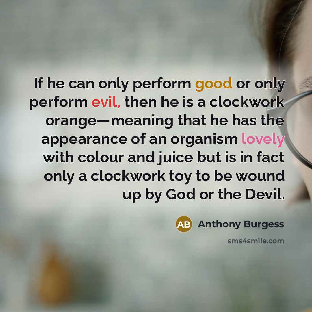 “If he can only perform good or only perform evil, then he is a clockwork orange—meaning that he has the appearance of an organism lovely with colour and juice but is in fact only a clockwork toy to be wound up by God or the Devil.” quote by Anthony Burgess