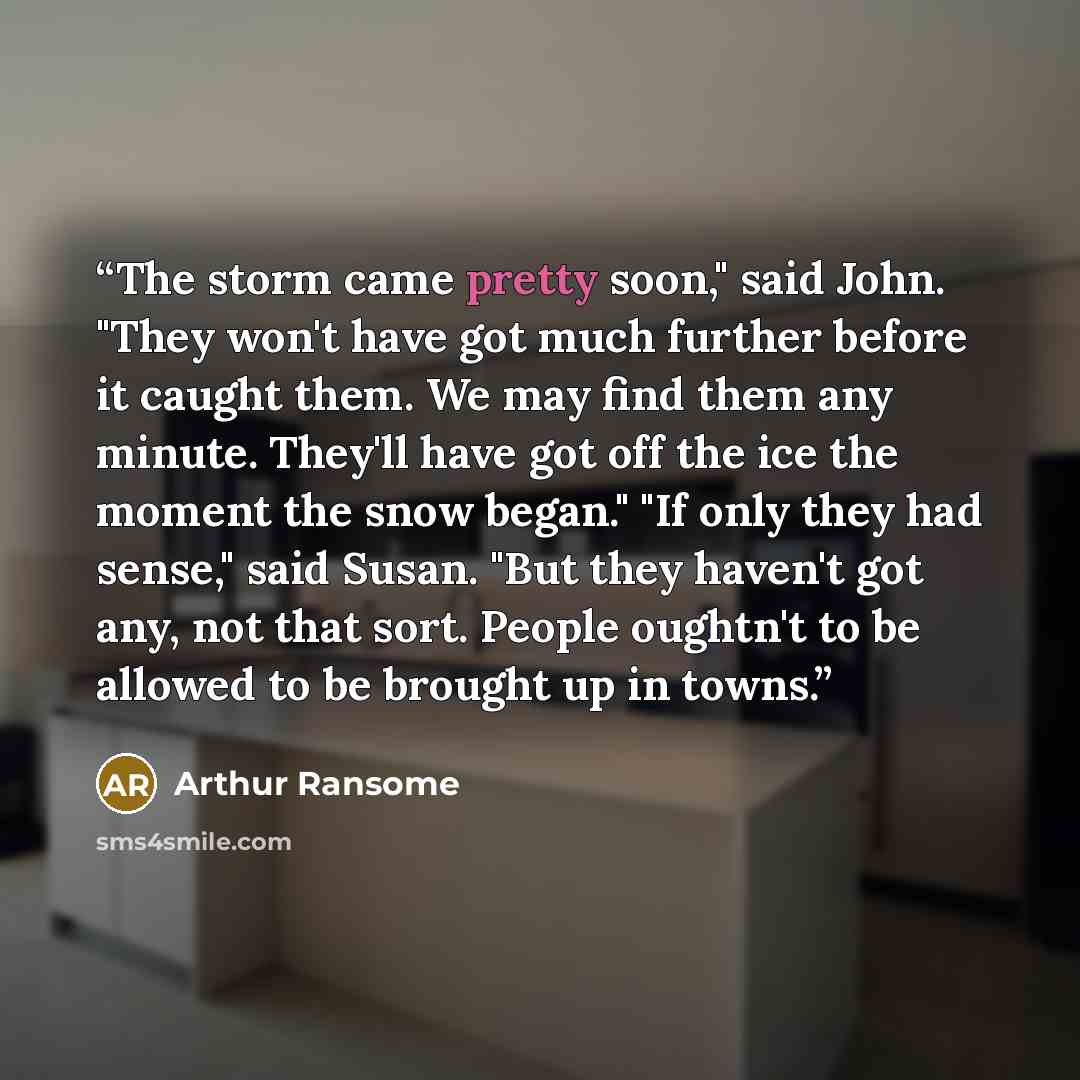 “The storm came pretty soon," said John. "They won't have got much further before it caught them. We may find them any minute. They'll have got off the ice the moment the snow began." "If only they had sense," said Susan. "But they haven't got any, not that sort. People oughtn't to be allowed to be…” quote by Arthur Ransome