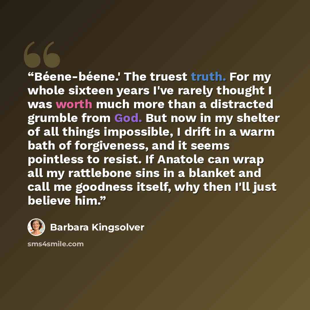 “Béene-béene.' The truest truth. For my whole sixteen years I've rarely thought I was worth much more than a distracted grumble from God. But now in my shelter of all things impossible, I drift in a warm bath of forgiveness, and it seems pointless to resist. If Anatole can wrap all my rattlebone…” quote by Barbara Kingsolver