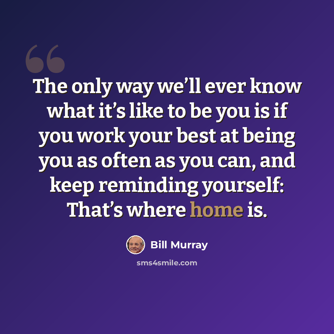 “The only way we’ll ever know what it’s like to be you is if you work your best at being you as often as you can, and keep reminding yourself: That’s where home is.” quote by Bill Murray