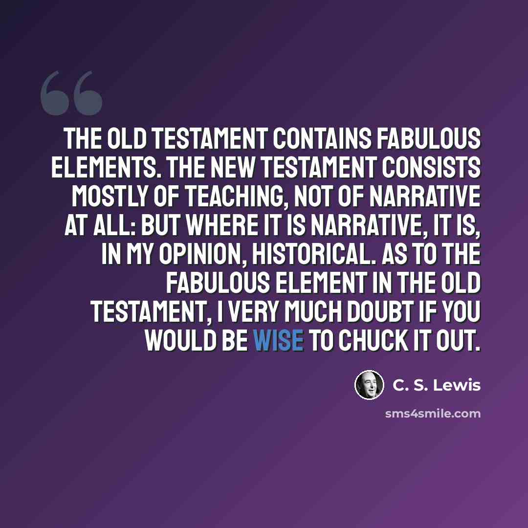 “The Old Testament contains fabulous elements. The New Testament consists mostly of teaching, not of narrative at all: but where it is narrative, it is, in my opinion, historical. As to the fabulous element in the Old Testament, I very much doubt if you would be wise to chuck it out.” quote by C. S. Lewis