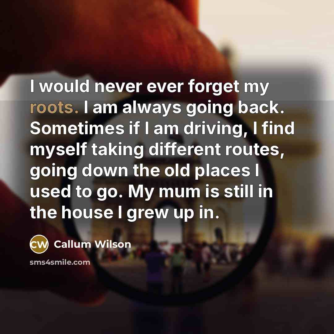 “I would never ever forget my roots. I am always going back. Sometimes if I am driving, I find myself taking different routes, going down the old places I used to go. My mum is still in the house I grew up in.” quote by Callum Wilson
