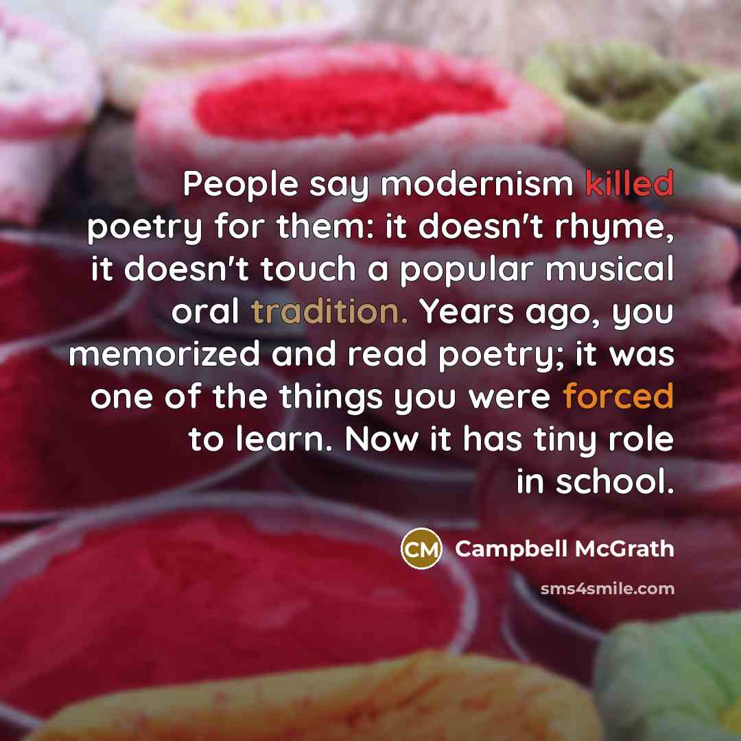 “People say modernism killed poetry for them: it doesn't rhyme, it doesn't touch a popular musical oral tradition. Years ago, you memorized and read poetry; it was one of the things you were forced to learn. Now it has tiny role in school.” quote by Campbell McGrath