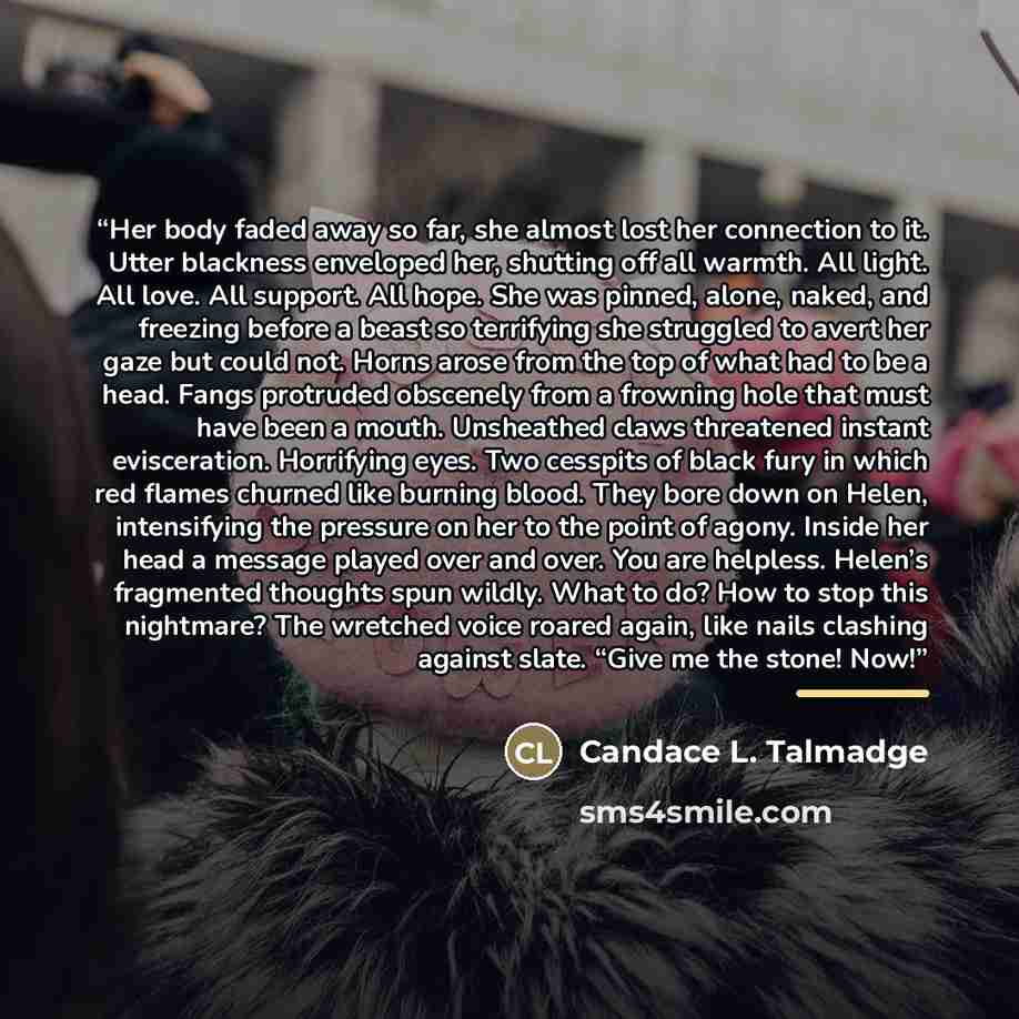 “Her body faded away so far, she almost lost her connection to it. Utter blackness enveloped her, shutting off all warmth. All light. All love. All support. All hope. She was pinned, alone, naked, and freezing before a beast so terrifying she struggled to avert her gaze but could not. Horns arose…” quote by Candace L. Talmadge