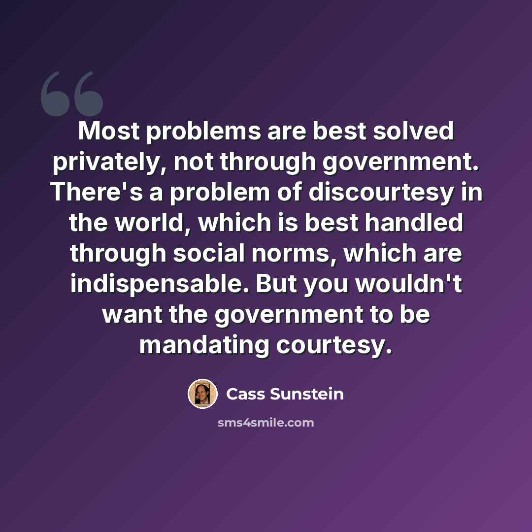 “Most problems are best solved privately, not through government. There's a problem of discourtesy in the world, which is best handled through social norms, which are indispensable. But you wouldn't want the government to be mandating courtesy.” quote by Cass Sunstein