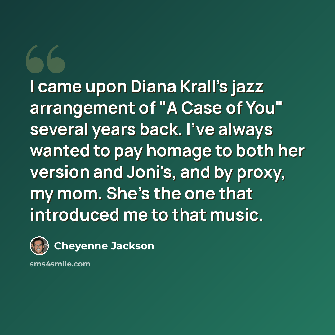“I came upon Diana Krall's jazz arrangement of "A Case of You" several years back. I've always wanted to pay homage to both her version and Joni's, and by proxy, my mom. She's the one that introduced me to that music.” quote by Cheyenne Jackson
