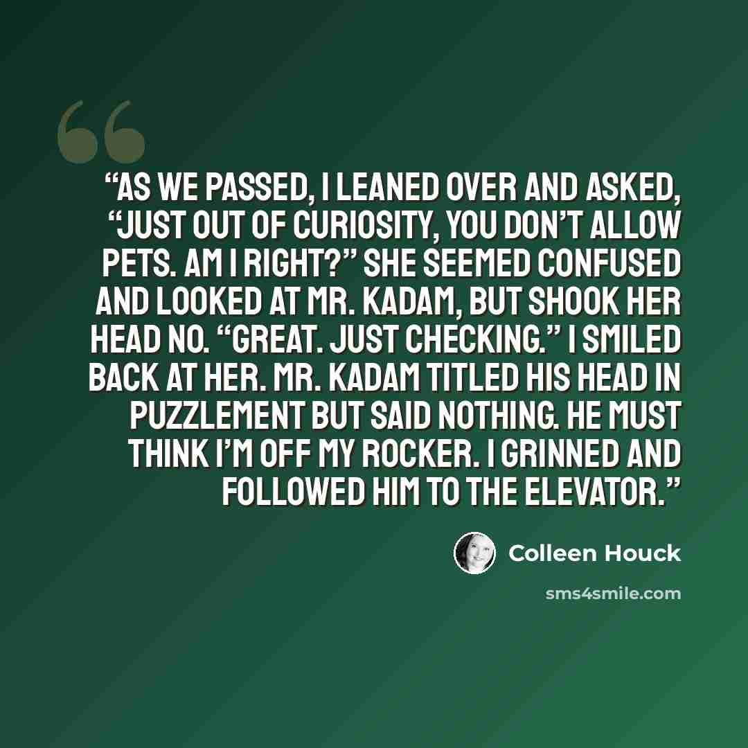 “As we passed, I leaned over and asked, “Just out of curiosity, you don’t allow pets. Am I right?” She seemed confused and looked at Mr. Kadam, but shook her head no. “Great. Just checking.” I smiled back at her. Mr. Kadam titled his head in puzzlement but said nothing. He must think I’m off my…” quote by Colleen Houck