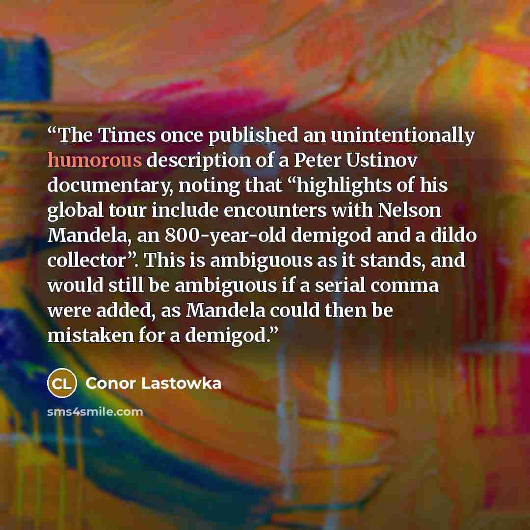 “The Times once published an unintentionally humorous description of a Peter Ustinov documentary, noting that “highlights of his global tour include encounters with Nelson Mandela, an 800-year-old demigod and a dildo collector”. This is ambiguous as it stands, and would still be ambiguous if a…” quote by Conor Lastowka