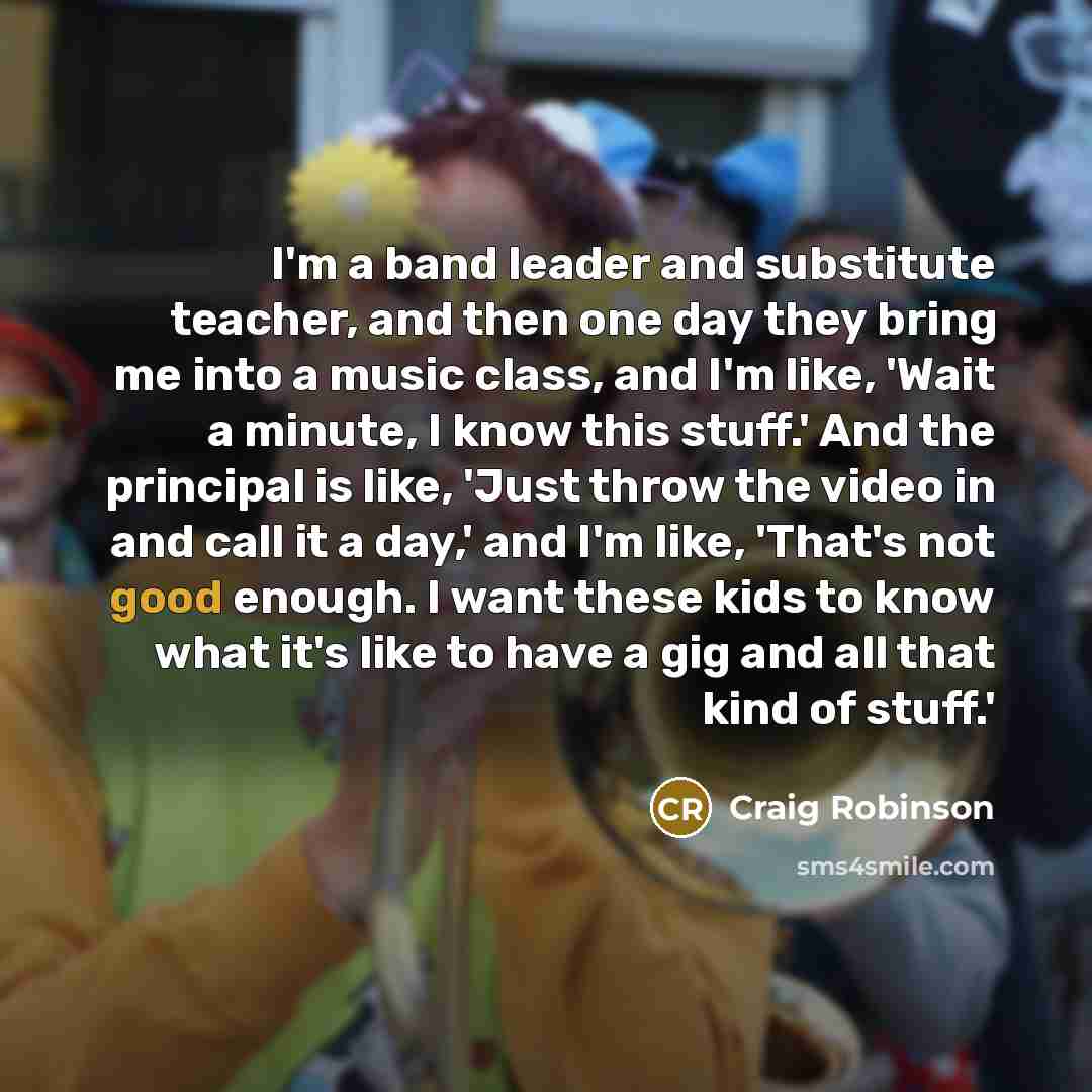 “I'm a band leader and substitute teacher, and then one day they bring me into a music class, and I'm like, 'Wait a minute, I know this stuff.' And the principal is like, 'Just throw the video in and call it a day,' and I'm like, 'That's not good enough. I want these kids to know what it's like to…” quote by Craig Robinson