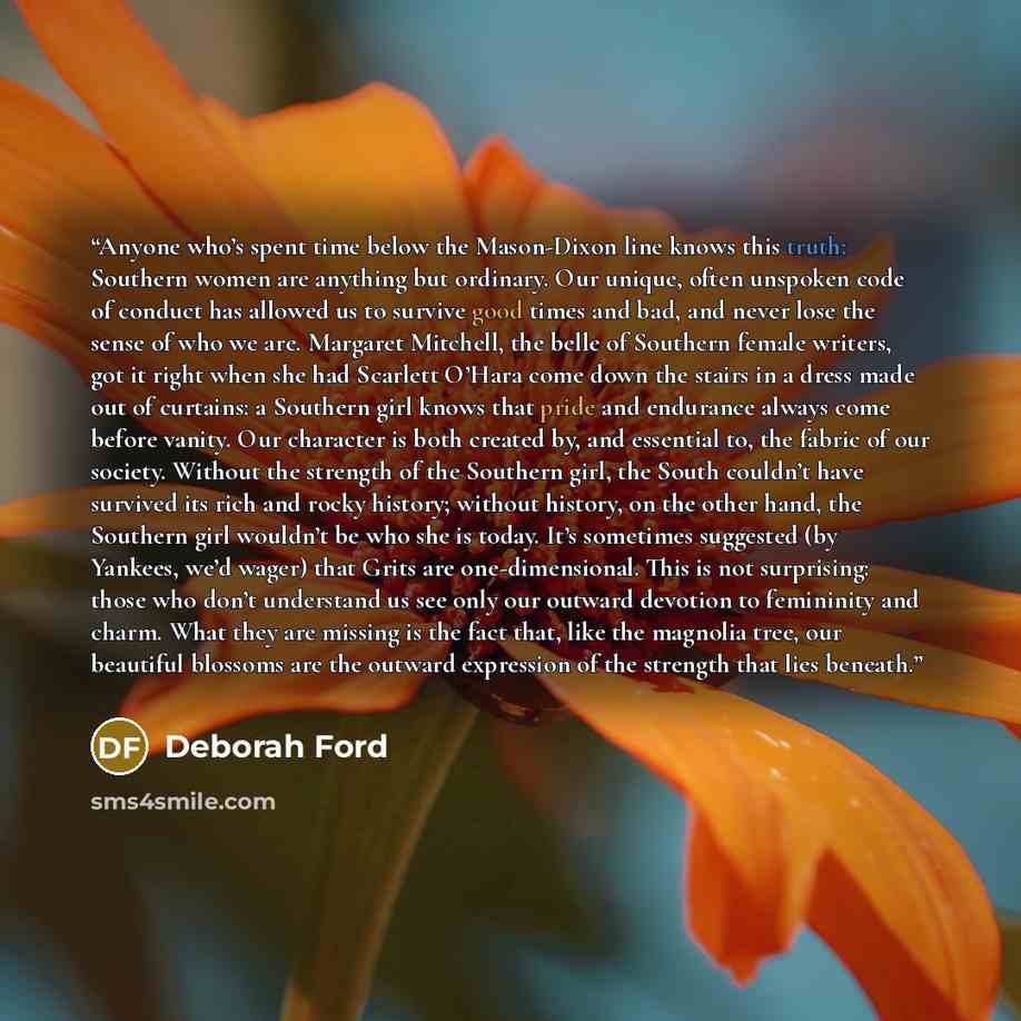 “Anyone who’s spent time below the Mason-Dixon line knows this truth: Southern women are anything but ordinary. Our unique, often unspoken code of conduct has allowed us to survive good times and bad, and never lose the sense of who we are. Margaret Mitchell, the belle of Southern female writers…” quote by Deborah Ford
