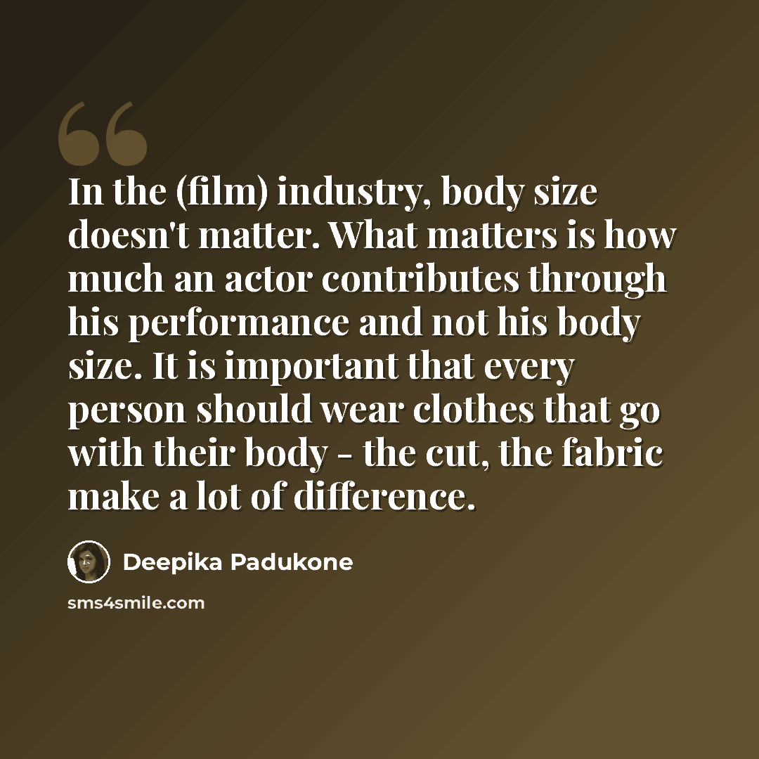“In the (film) industry, body size doesn't matter. What matters is how much an actor contributes through his performance and not his body size. It is important that every person should wear clothes that go with their body - the cut, the fabric make a lot of difference.” quote by Deepika Padukone
