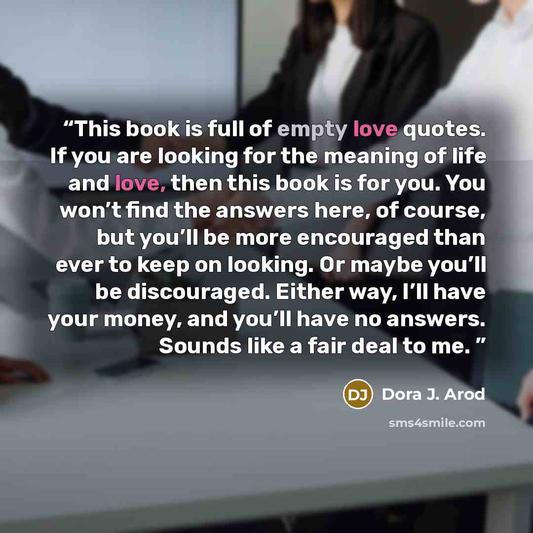 “This book is full of empty love quotes. If you are looking for the meaning of life and love, then this book is for you. You won’t find the answers here, of course, but you’ll be more encouraged than ever to keep on looking. Or maybe you’ll be discouraged. Either way, I’ll have your money, and…” quote by Dora J. Arod