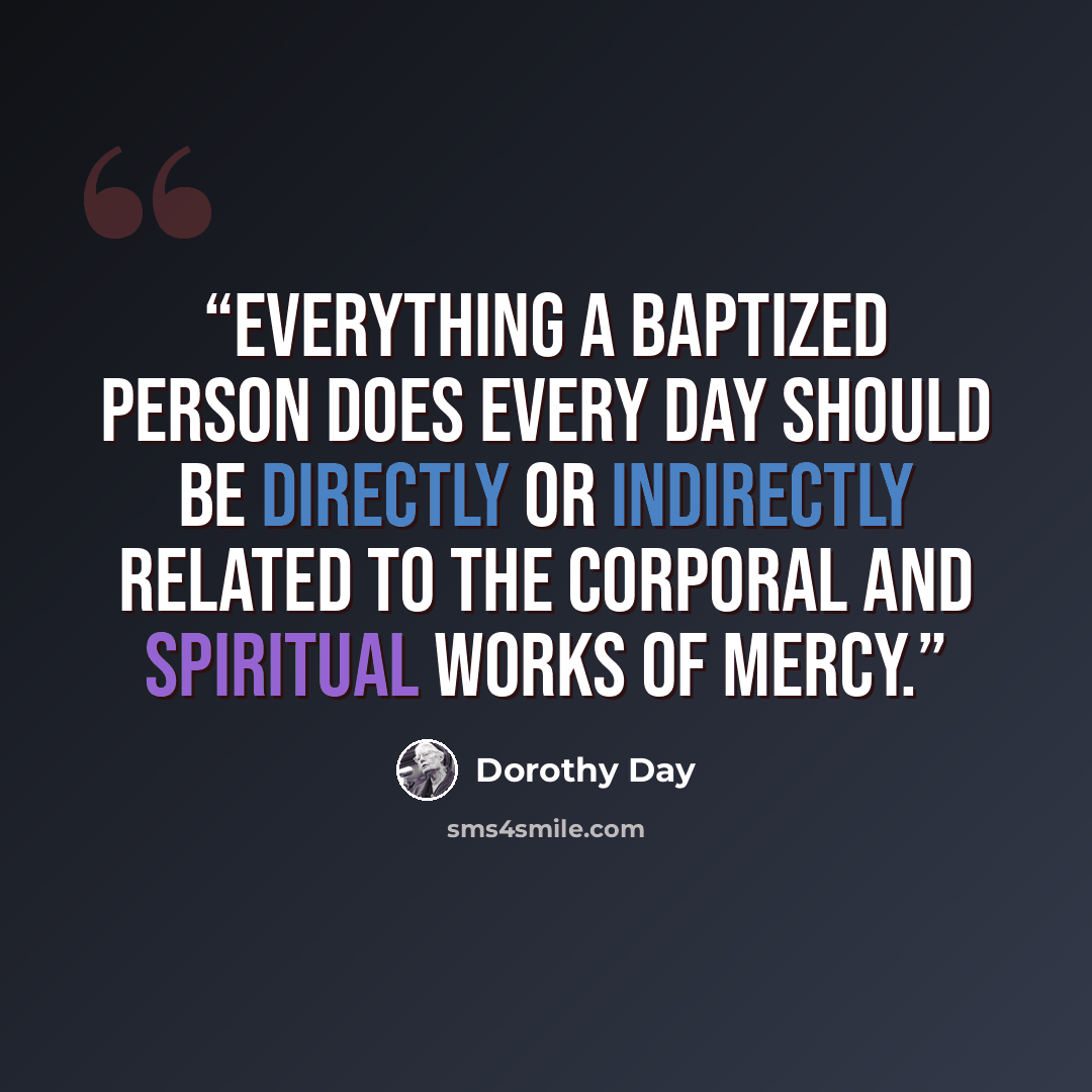 “Everything a baptized person does every day should be directly or indirectly related to the Corporal and Spiritual Works of Mercy.” quote by Dorothy Day