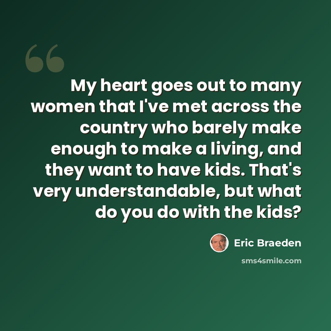 “My heart goes out to many women that I've met across the country who barely make enough to make a living, and they want to have kids. That's very understandable, but what do you do with the kids?” quote by Eric Braeden