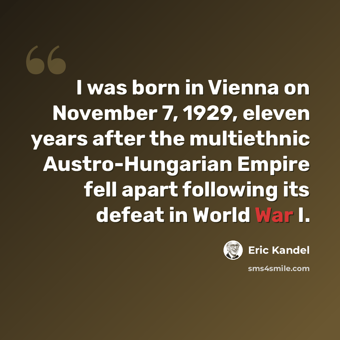 “I was born in Vienna on November 7, 1929, eleven years after the multiethnic Austro-Hungarian Empire fell apart following its defeat in World War I.” quote by Eric Kandel