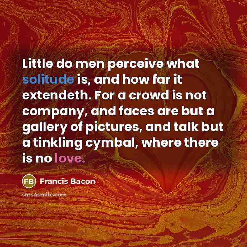“Little do men perceive what solitude is, and how far it extendeth. For a crowd is not company, and faces are but a gallery of pictures, and talk but a tinkling cymbal, where there is no love.” quote by Francis Bacon