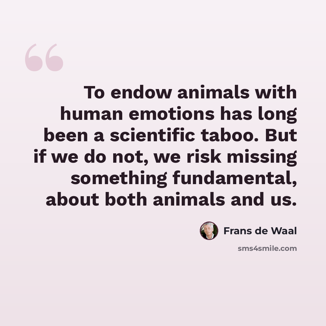 “To endow animals with human emotions has long been a scientific taboo. But if we do not, we risk missing something fundamental, about both animals and us.” quote by Frans de Waal