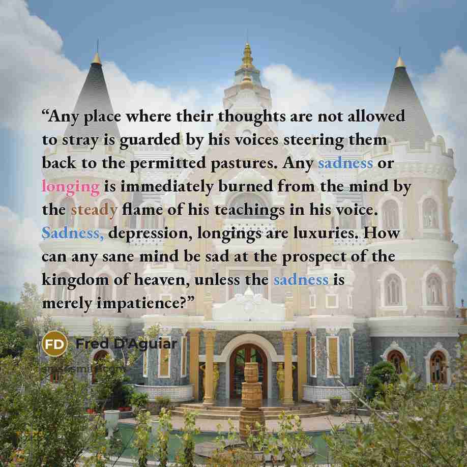 “Any place where their thoughts are not allowed to stray is guarded by his voices steering them back to the permitted pastures. Any sadness or longing is immediately burned from the mind by the steady flame of his teachings in his voice. Sadness, depression, longings are luxuries. How can any sane…” quote by Fred D'Aguiar