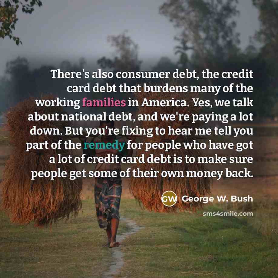 “There's also consumer debt, the credit card debt that burdens many of the working families in America. Yes, we talk about national debt, and we're paying a lot down. But you're fixing to hear me tell you part of the remedy for people who have got a lot of credit card debt is to make sure people…” quote by George W. Bush