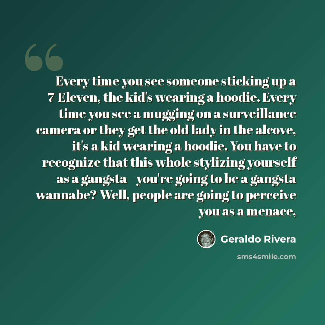 “Every time you see someone sticking up a 7-Eleven, the kid's wearing a hoodie. Every time you see a mugging on a surveillance camera or they get the old lady in the alcove, it's a kid wearing a hoodie. You have to recognize that this whole stylizing yourself as a gangsta - you're going to be a…” quote by Geraldo Rivera