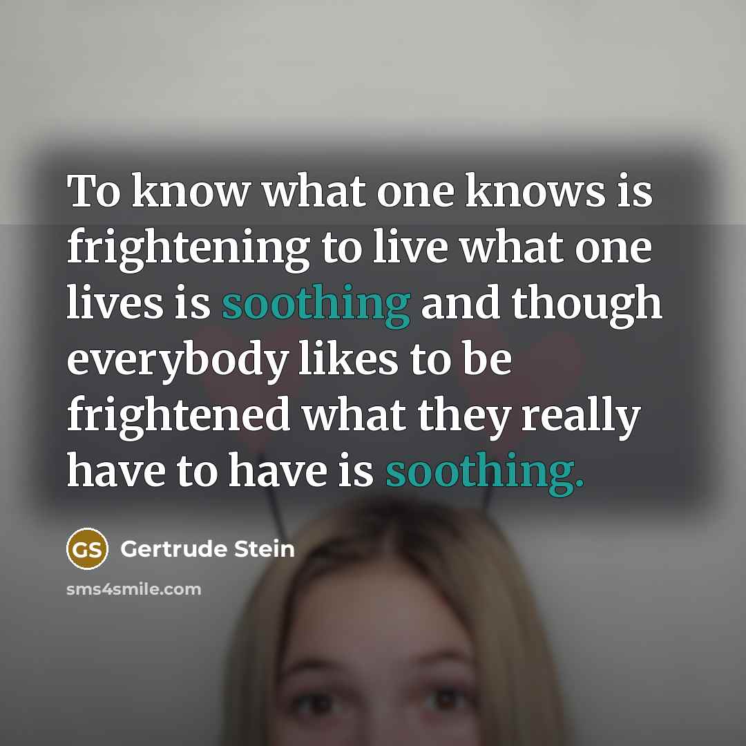 “To know what one knows is frightening to live what one lives is soothing and though everybody likes to be frightened what they really have to have is soothing.” quote by Gertrude Stein