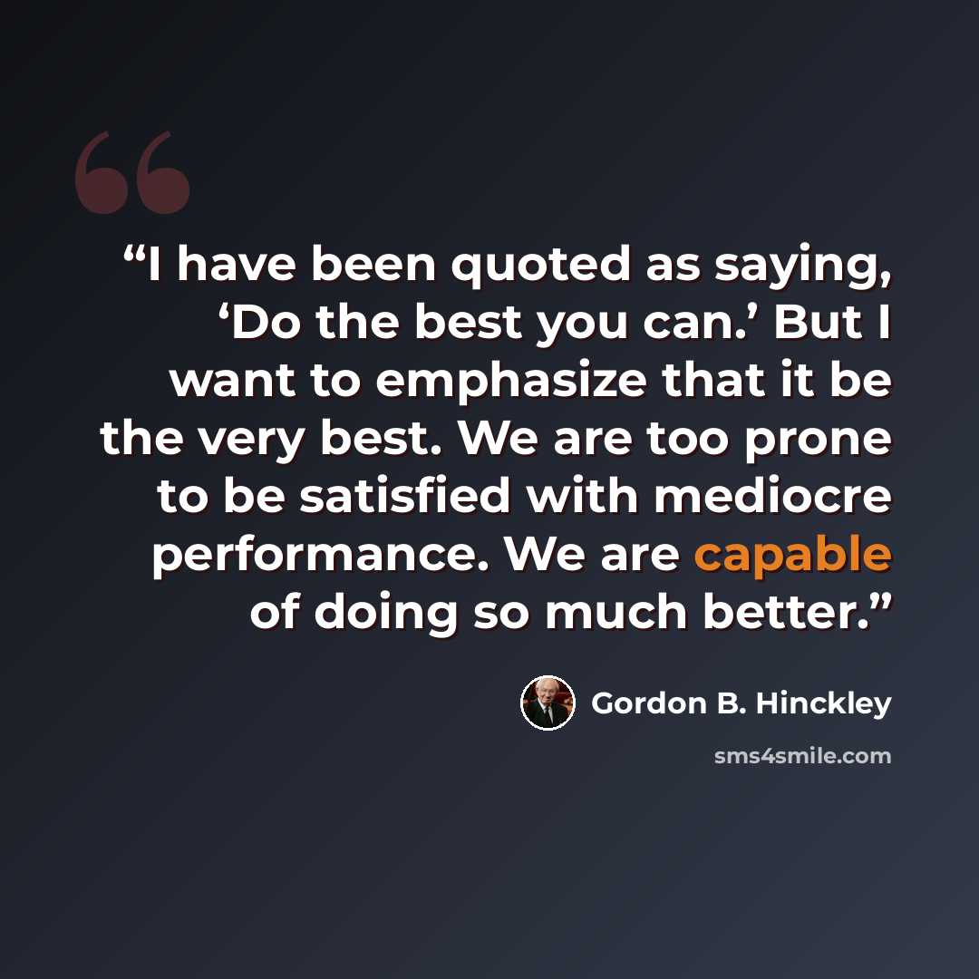 “I have been quoted as saying, ‘Do the best you can.’ But I want to emphasize that it be the very best. We are too prone to be satisfied with mediocre performance. We are capable of doing so much better.” quote by Gordon B. Hinckley