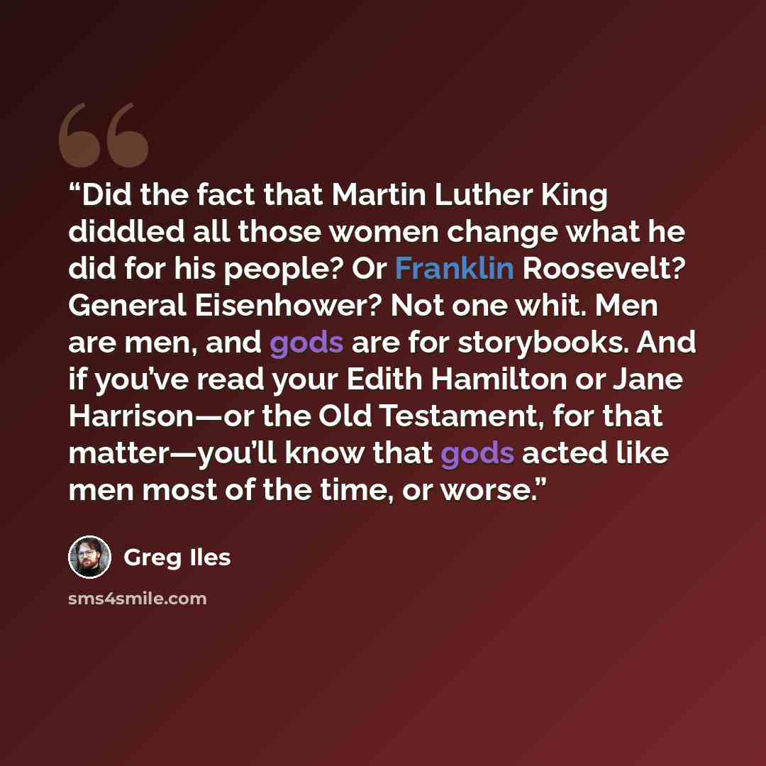 “Did the fact that Martin Luther King diddled all those women change what he did for his people? Or Franklin Roosevelt? General Eisenhower? Not one whit. Men are men, and gods are for storybooks. And if you’ve read your Edith Hamilton or Jane Harrison—or the Old Testament, for that matter—you’ll…” quote by Greg Iles