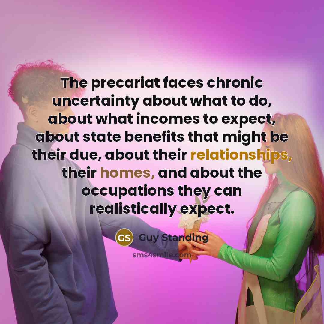 “The precariat faces chronic uncertainty about what to do, about what incomes to expect, about state benefits that might be their due, about their relationships, their homes, and about the occupations they can realistically expect.” quote by Guy Standing