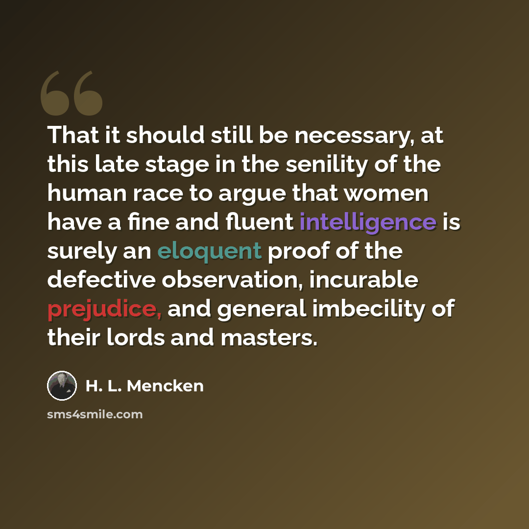 “That it should still be necessary, at this late stage in the senility of the human race to argue that women have a fine and fluent intelligence is surely an eloquent proof of the defective observation, incurable prejudice, and general imbecility of their lords and masters.” quote by H. L. Mencken