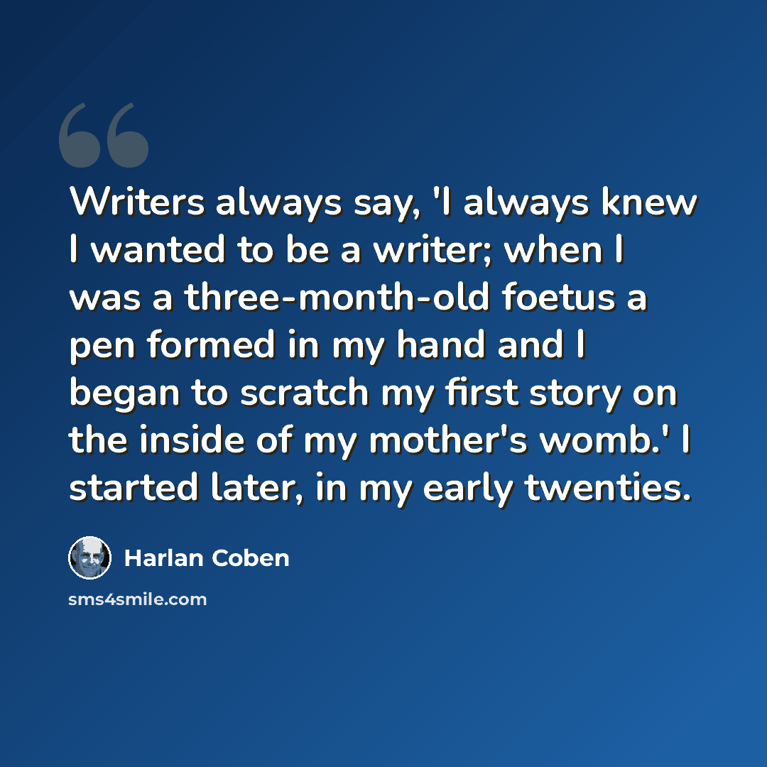 “Writers always say, 'I always knew I wanted to be a writer; when I was a three-month-old foetus a pen formed in my hand and I began to scratch my first story on the inside of my mother's womb.' I started later, in my early twenties.” quote by Harlan Coben